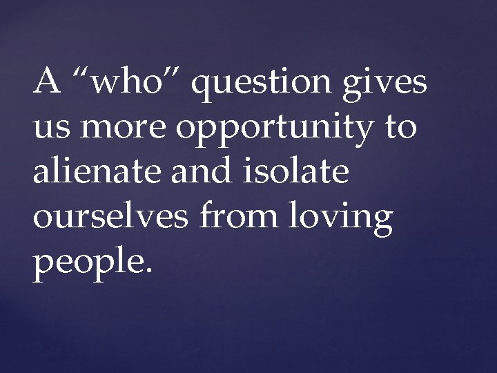 A “who” question gives us more opportunity to alienate and isolate ourselves from loving