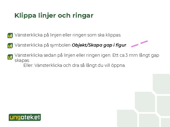 Klippa linjer och ringar Vänsterklicka på linjen eller ringen som ska klippas. Vänsterklicka på