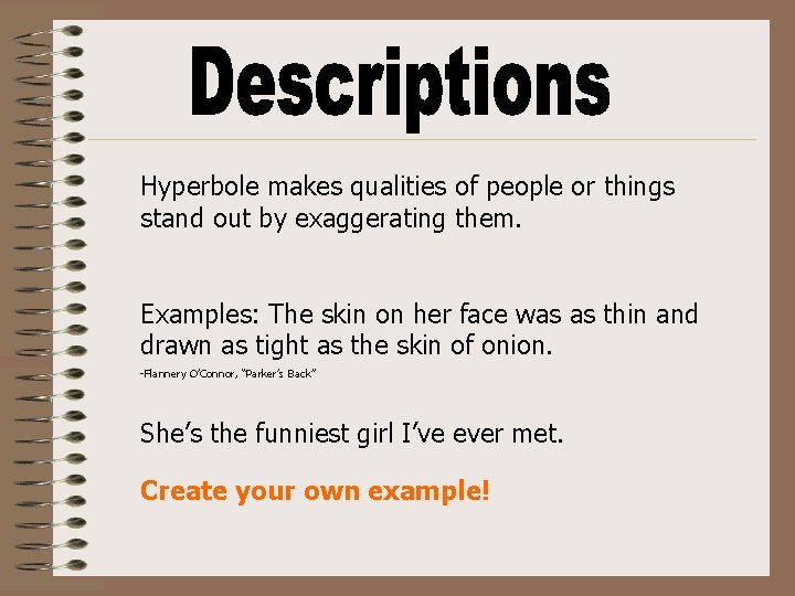 Hyperbole makes qualities of people or things stand out by exaggerating them. Examples: The