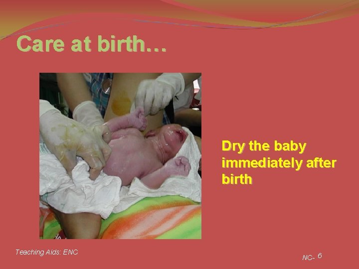 Care at birth… Dry the baby immediately after birth Teaching Aids: ENC NC- 6