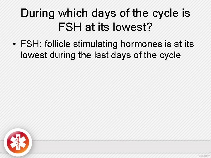 During which days of the cycle is FSH at its lowest? • FSH: follicle