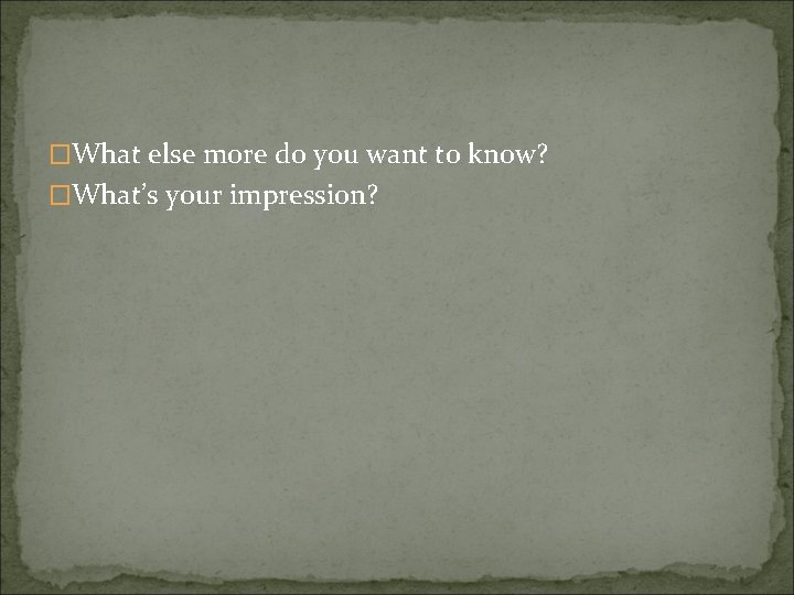 �What else more do you want to know? �What’s your impression? 