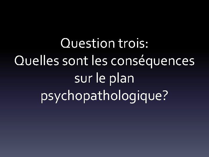 Question trois: Quelles sont les conséquences sur le plan psychopathologique? 