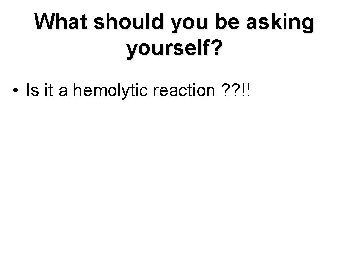 What should you be asking yourself? • Is it a hemolytic reaction ? ?