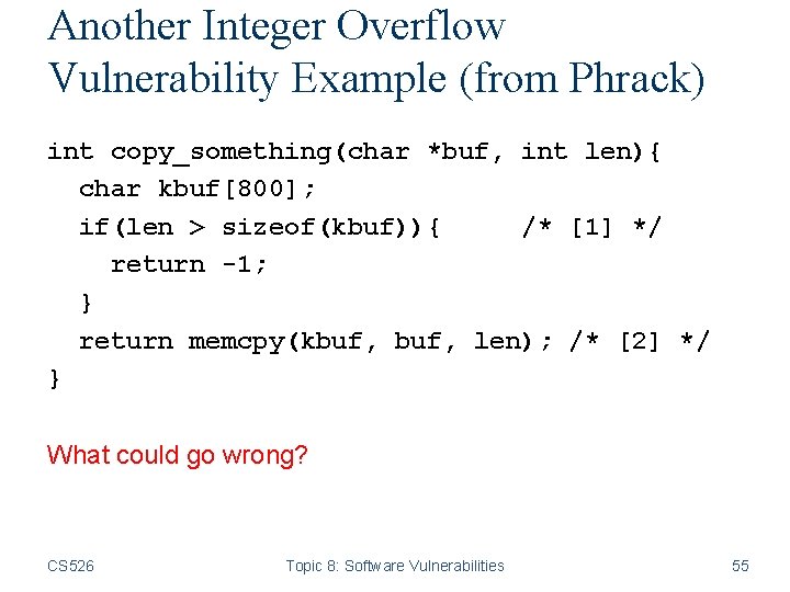 Another Integer Overflow Vulnerability Example (from Phrack) int copy_something(char *buf, int len){ char kbuf[800];