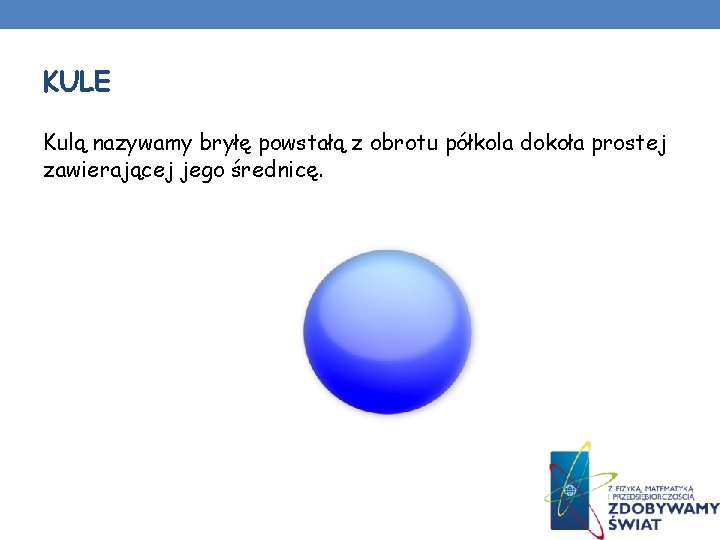 KULE Kulą nazywamy bryłę powstałą z obrotu półkola dokoła prostej zawierającej jego średnicę. KULE Kulą nazywamy bryłę powstałą z obrotu półkola dokoła prostej zawierającej jego średnicę.
