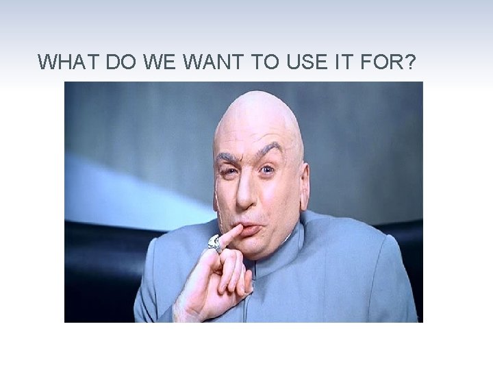 WHAT DO WE WANT TO USE IT FOR? 