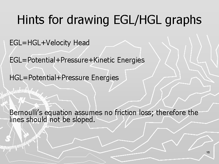 Hints for drawing EGL/HGL graphs EGL=HGL+Velocity Head EGL=Potential+Pressure+Kinetic Energies HGL=Potential+Pressure Energies Bernoulli’s equation assumes