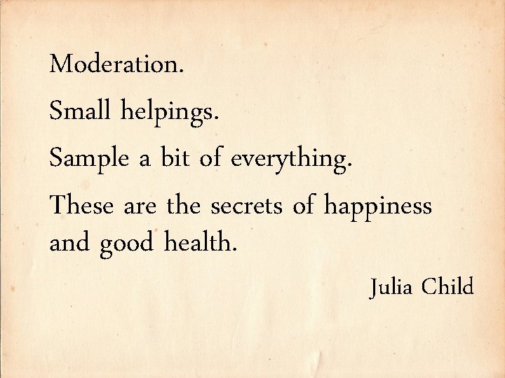 Moderation. Small helpings. Sample a bit of everything. These are the secrets of happiness