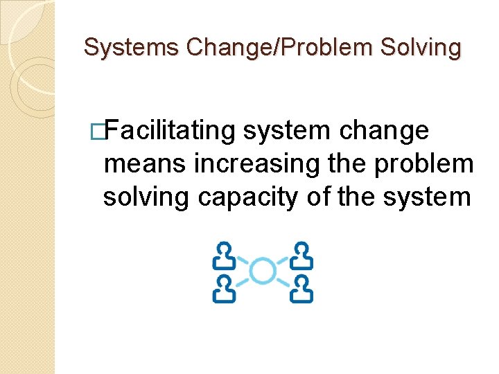 Systems Change/Problem Solving �Facilitating system change means increasing the problem solving capacity of the