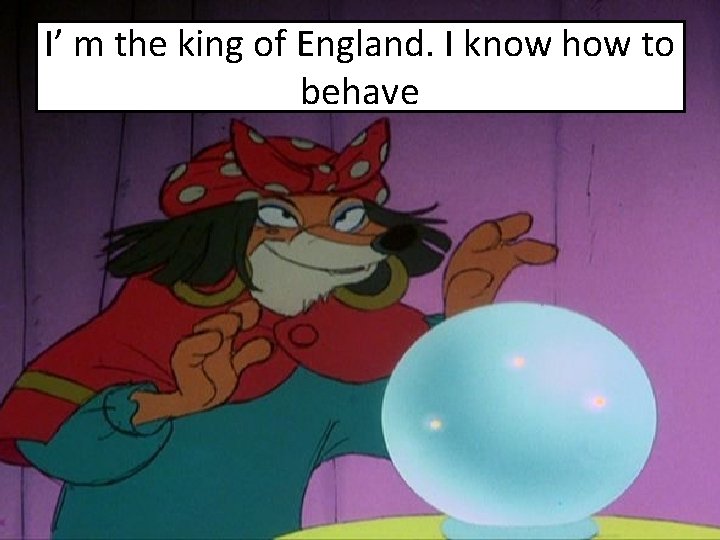 I’ m the king of England. I know how to behave 