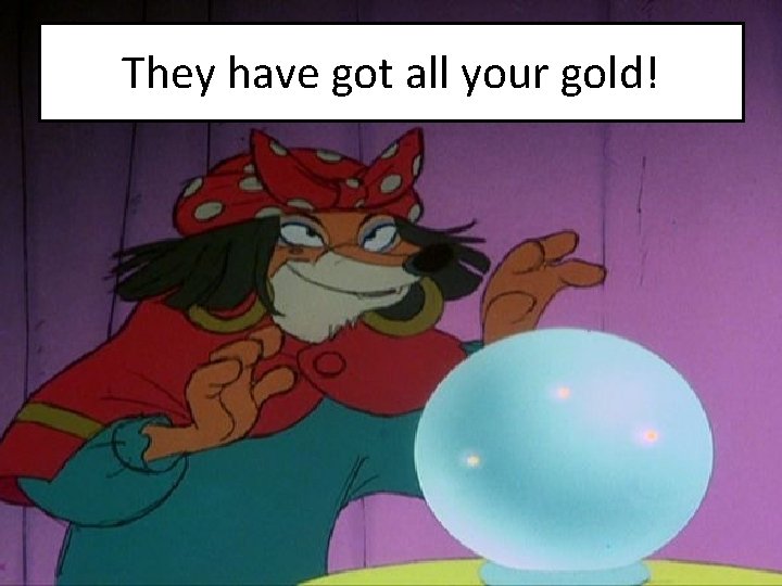 They have got all your gold! 