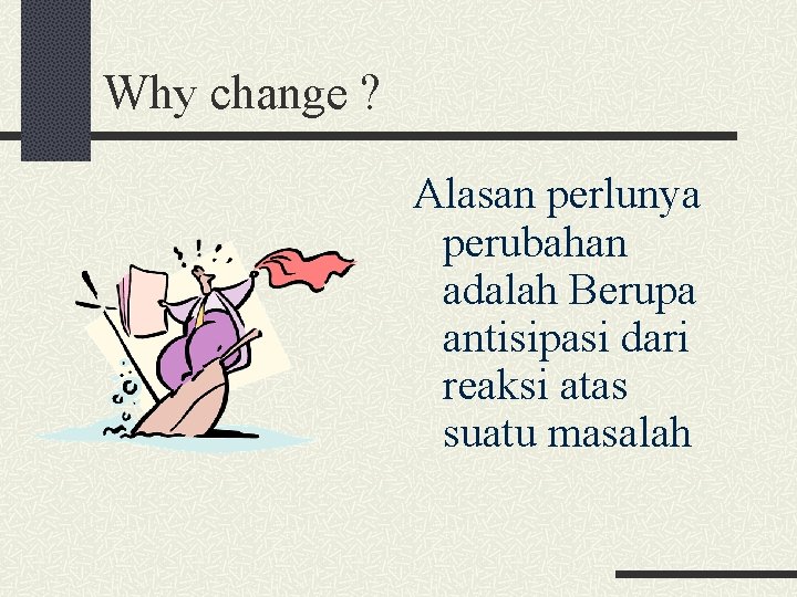 Why change ? Alasan perlunya perubahan adalah Berupa antisipasi dari reaksi atas suatu masalah