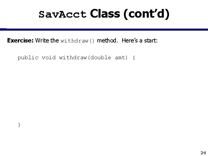 Sav. Acct Class (cont’d) Exercise: Write the withdraw() method. Here’s a start: public void
