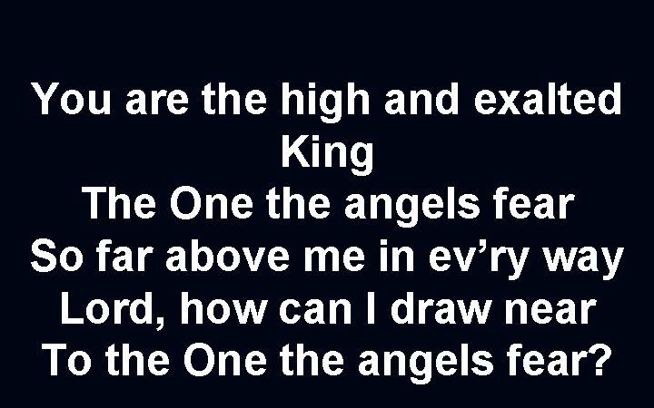 You are the high and exalted King The One the angels fear So far