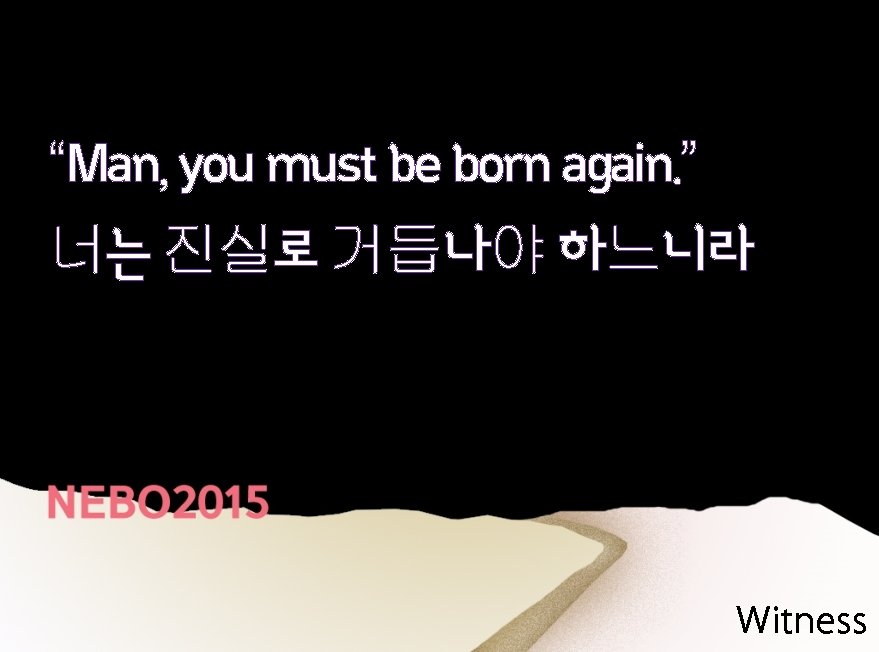 “Man, you must be born again. ” 너는 진실로 거듭나야 하느니라 Witness 