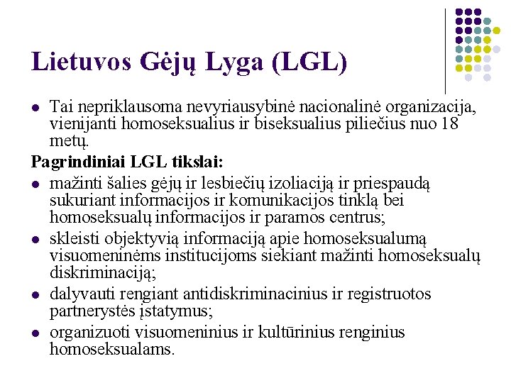 Lietuvos Gėjų Lyga (LGL) Tai nepriklausoma nevyriausybinė nacionalinė organizacija, vienijanti homoseksualius ir biseksualius piliečius
