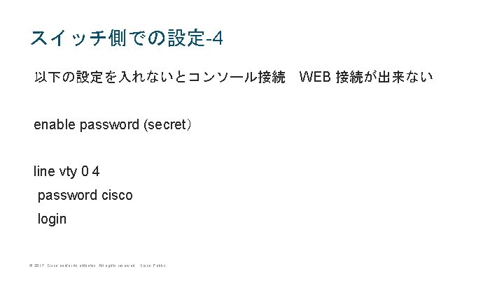 スイッチ側での設定-4 以下の設定を入れないとコンソール接続　WEB 接続が出来ない enable password (secret） line vty 0 4 password cisco login ©
