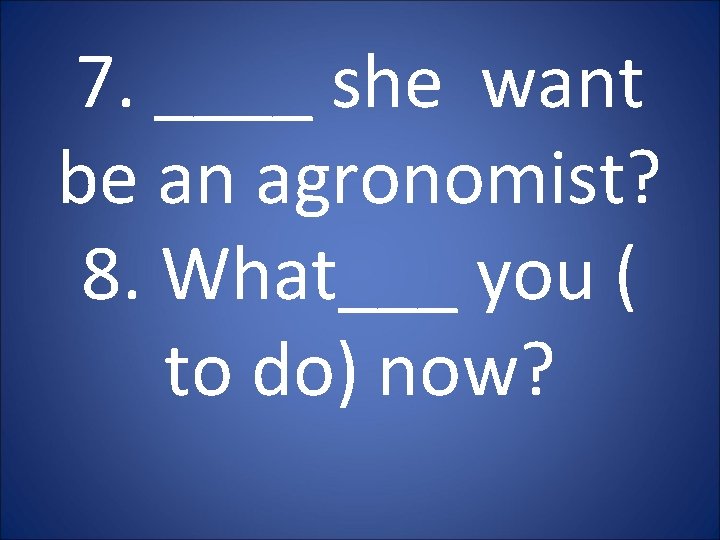 7. ____ she want be an agronomist? 8. What___ you ( to do) now? 7. ____ she want be an agronomist? 8. What___ you ( to do) now?