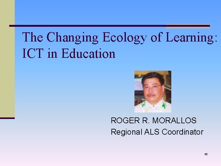 The Changing Ecology of Learning: ICT in Education ROGER R. MORALLOS Regional ALS Coordinator