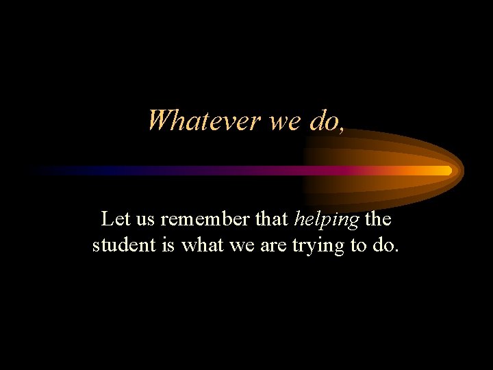 Whatever we do, Let us remember that helping the student is what we are