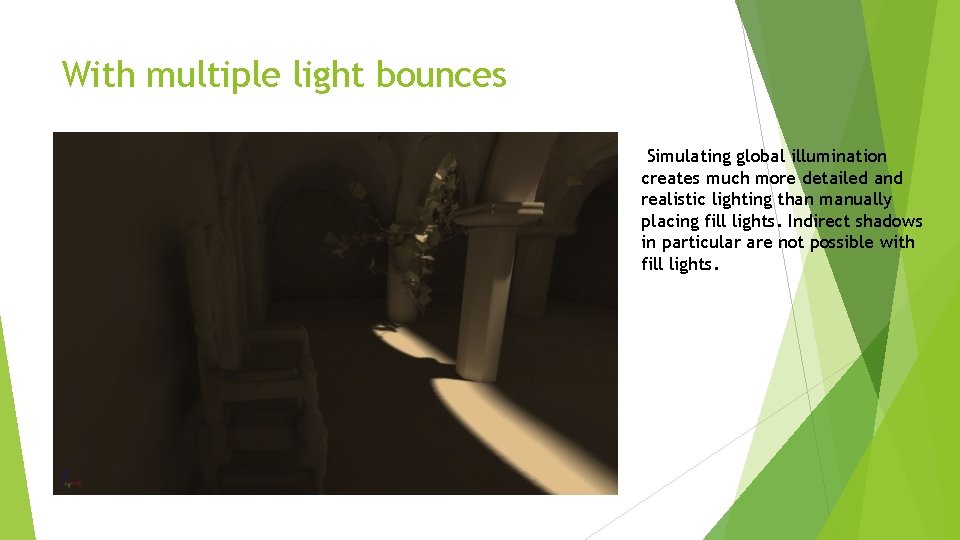 With multiple light bounces Simulating global illumination creates much more detailed and realistic lighting