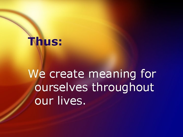 Thus: We create meaning for ourselves throughout our lives. 