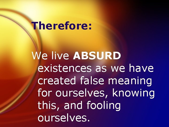 Therefore: We live ABSURD existences as we have created false meaning for ourselves, knowing