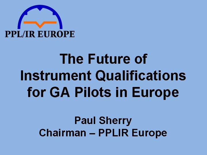The Future of Instrument Qualifications for GA Pilots in Europe Paul Sherry Chairman –