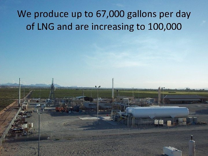 We produce up to 67, 000 gallons per day of LNG and are increasing