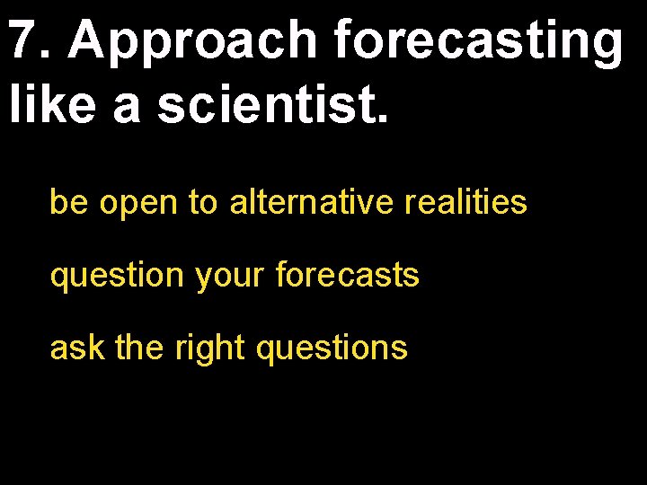 7. Approach forecasting like a scientist. be open to alternative realities question your forecasts