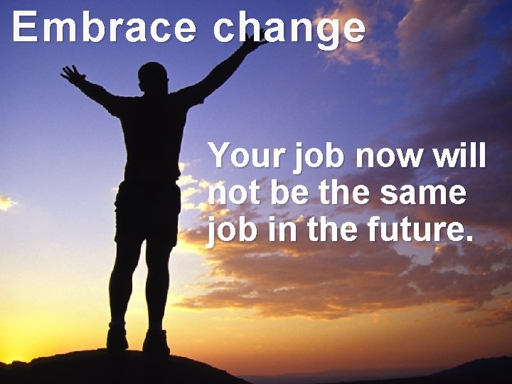 Embrace change Your job now will not be the same job in the future