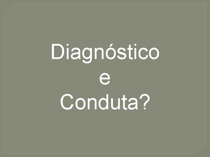 Diagnóstico e Conduta? 