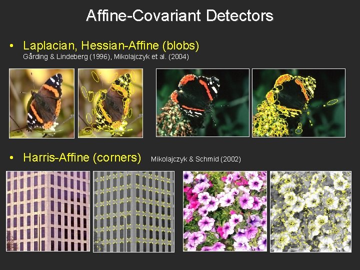 Affine-Covariant Detectors • Laplacian, Hessian-Affine (blobs) Gårding & Lindeberg (1996), Mikolajczyk et al. (2004) Affine-Covariant Detectors • Laplacian, Hessian-Affine (blobs) Gårding & Lindeberg (1996), Mikolajczyk et al. (2004)