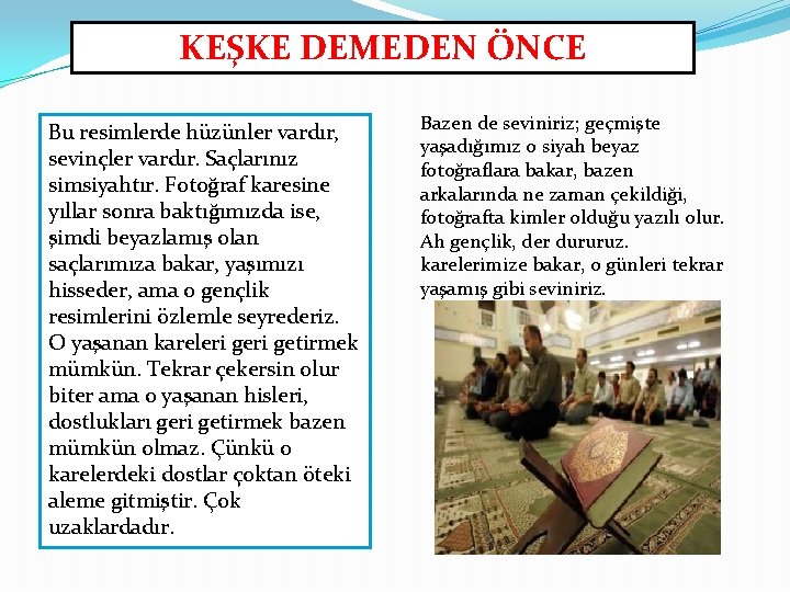 KEŞKE DEMEDEN ÖNCE Bu resimlerde hüzünler vardır, sevinçler vardır. Saçlarınız simsiyahtır. Fotoğraf karesine yıllar KEŞKE DEMEDEN ÖNCE Bu resimlerde hüzünler vardır, sevinçler vardır. Saçlarınız simsiyahtır. Fotoğraf karesine yıllar