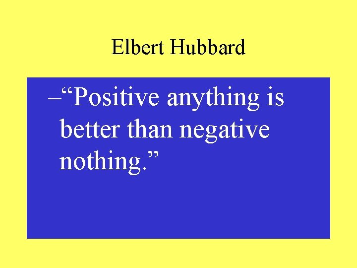 Elbert Hubbard –“Positive anything is better than negative nothing. ” 