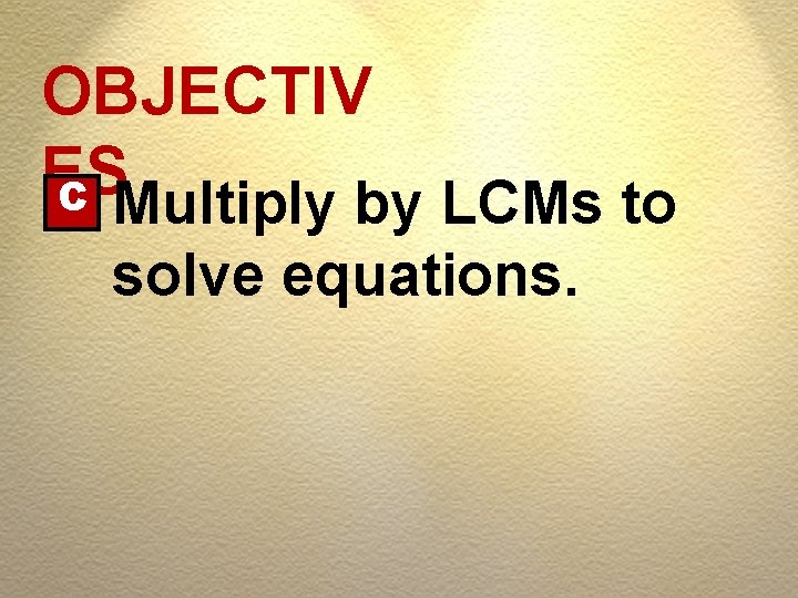 OBJECTIV ES C Multiply by LCMs to solve equations. OBJECTIV ES C Multiply by LCMs to solve equations.
