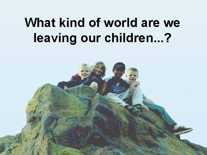 What kind of world are we leaving our children. . . ? 