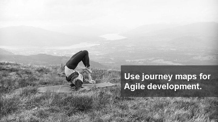 Use journey maps for Agile development. © 2017 FORRESTER. REPRODUCTION PROHIBITED. 23 