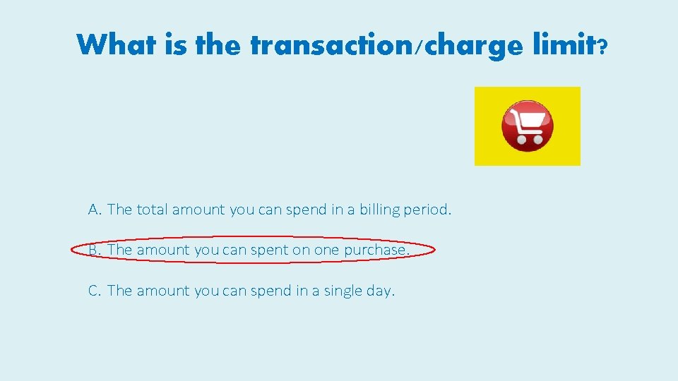 What is the transaction/charge limit? A. The total amount you can spend in a