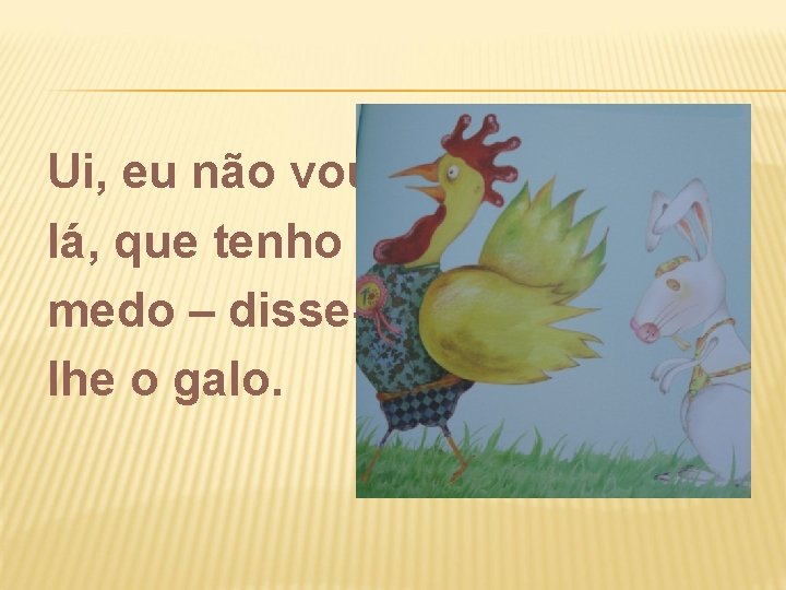 Ui, eu não vou lá, que tenho medo – disselhe o galo. 