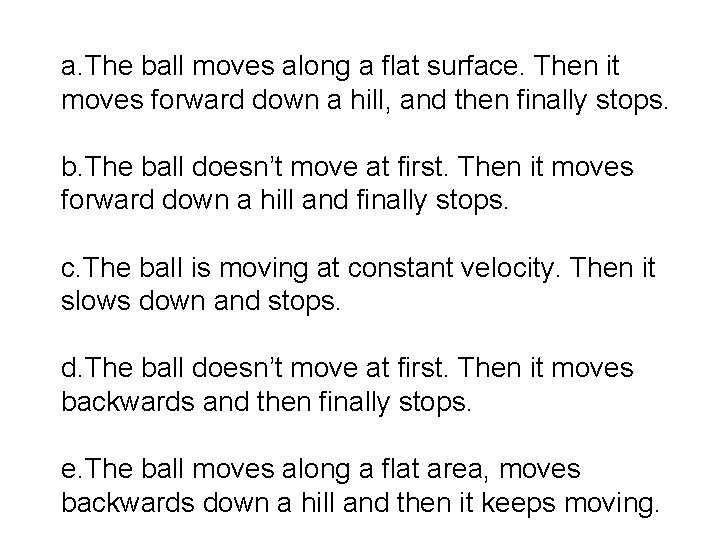 a. The ball moves along a flat surface. Then it moves forward down a