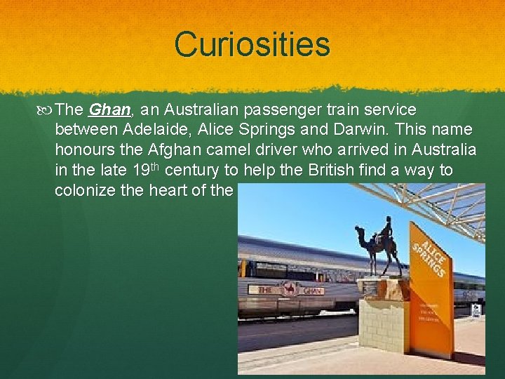 Curiosities The Ghan, an Australian passenger train service between Adelaide, Alice Springs and Darwin. Curiosities The Ghan, an Australian passenger train service between Adelaide, Alice Springs and Darwin.