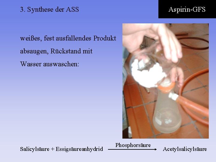 3. Synthese der ASS Aspirin-GFS weißes, fest ausfallendes Produkt absaugen, Rückstand mit Wasser auswaschen: