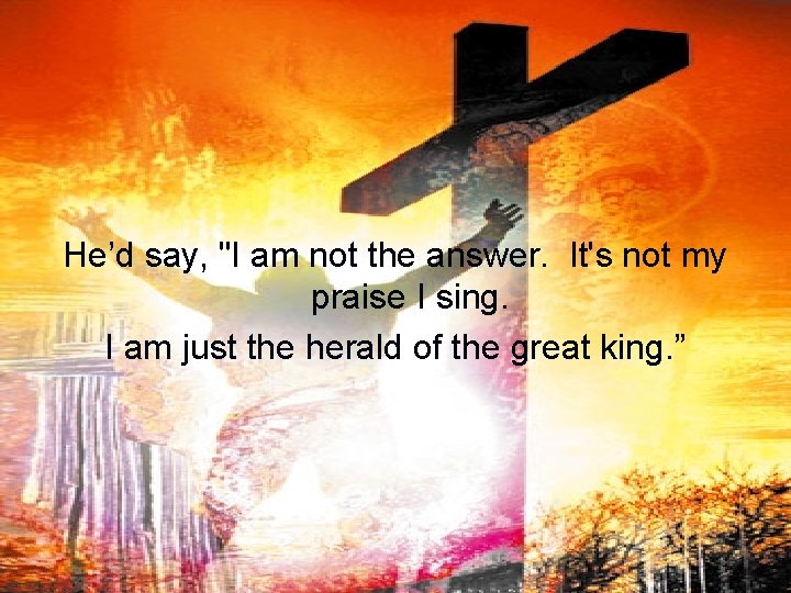 He’d say, "I am not the answer. It's not my praise I sing. I