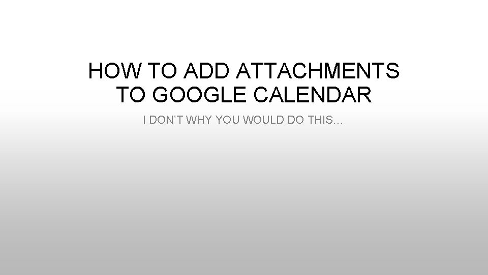 HOW TO ADD ATTACHMENTS TO GOOGLE CALENDAR I DON’T WHY YOU WOULD DO THIS…