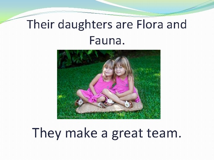 Their daughters are Flora and Fauna. They make a great team. 