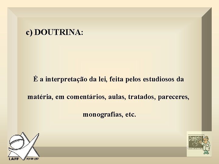 c) DOUTRINA: É a interpretação da lei, feita pelos estudiosos da matéria, em comentários,