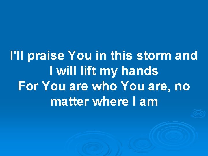 I'll praise You in this storm and I will lift my hands For You I'll praise You in this storm and I will lift my hands For You