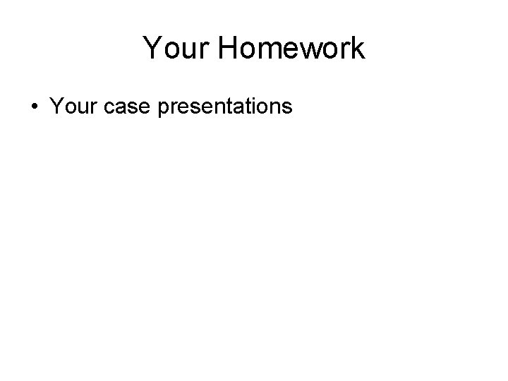 Your Homework • Your case presentations 